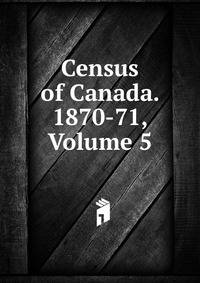 Census of Canada. 1870-71, Volume 5