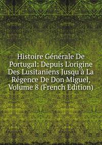 Histoire G?n?rale De Portugal: Depuis L'origine Des Lusitaniens Jusqu'? La R?gence De Don Miguel, Volume 8 (French Edition)