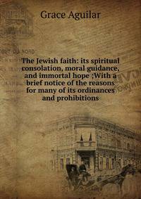 The Jewish faith: its spiritual consolation, moral guidance, and immortal hope ;With a brief notice of the reasons for many of its ordinances and prohibitions