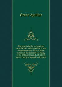 The Jewish faith: its spiritual consolation, moral guidance, and immortal hope : with a brief notice of the reasons for many of its ordinances and . of letters answering the inquiries of youth