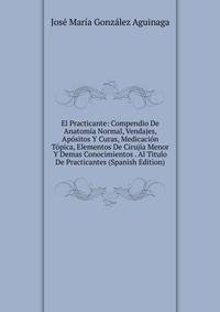 El Practicante: Compendio De Anatomia Normal, Vendajes, Apositos Y Curas, Medicacion Topica, Elementos De Cirujia Menor Y Demas Conocimientos . Al Titulo De Practicantes (Spanish Edition)
