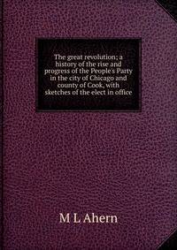 The great revolution; a history of the rise and progress of the People's Party in the city of Chicago and county of Cook, with sketches of the elect in office