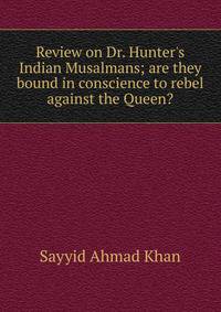 Review on Dr. Hunter's Indian Musalmans; are they bound in conscience to rebel against the Queen?