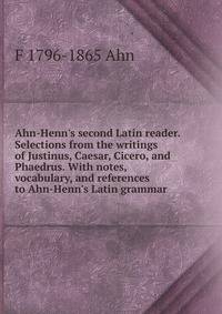Ahn-Henn's second Latin reader. Selections from the writings of Justinus, Caesar, Cicero, and Phaedrus. With notes, vocabulary, and references to Ahn-Henn's Latin grammar