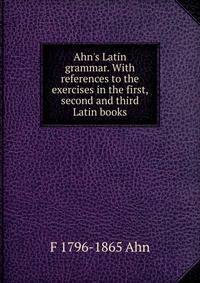 Ahn's Latin grammar. With references to the exercises in the first, second and third Latin books