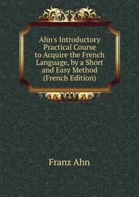 Ahn's Introductory Practical Course to Acquire the French Language, by a Short and Easy Method (French Edition)