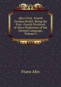 Ahn's First -Fourth German BookS: Being the First -Fourth DivisionS of Ahn's Rudiments of the German Language, Volume 3
