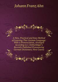 A New, Practical and Easy Method of Learning Ther German Language: With a Pronunciation, Arranged According to J. Oehlschl?ger's Recently Published Pronouncing German Dictionary. First Course