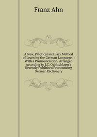 A New, Practical and Easy Method of Learning the German Language .: With a Pronounciation, Arranged According to J.C. Oehlschlager's Recently Published Pronouncing German Dictionary