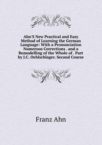 Ahn'S New Practical and Easy Method of Learning the German Language: With a Pronunciation Numerous Corrections . and a Remodelling of the Whole of . Part by J.C. Oehlschlager. Second Course