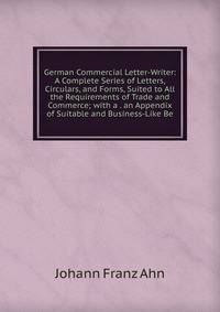 German Commercial Letter-Writer: A Complete Series of Letters, Circulars, and Forms, Suited to All the Requirements of Trade and Commerce; with a . an Appendix of Suitable and Business-Like Be