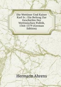 Die Wettiner Und Kaiser Karl Iv.: Ein Beitrag Zur Geschichte Der Wettinischen Politik, 1364-1379 (German Edition)