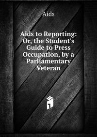 Aids to Reporting: Or, the Student's Guide to Press Occupation, by a Parliamentary Veteran