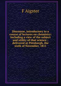 Discourse, introductory to a course of lectures on chemistry: including a view of the subject and utility of that science ; delivered at Pittsburgh, the sixth of November, 1811