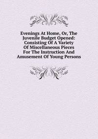 Evenings At Home, Or, The Juvenile Budget Opened: Consisting Of A Variety Of Miscellaneous Pieces For The Instruction And Amusement Of Young Persons