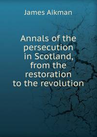 Annals of the persecution in Scotland, from the restoration to the revolution