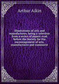 Illustrations of arts and manufactures, being a selection from a series of papers read before the Society for the encouragement of arts, manufactures and commerce