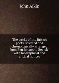 The works of the British poets, selected and chronologically arranged from Ben Jonson to Beattie, with biographical and critical notices