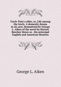 Uncle Tom's cabin; or, Life among the lowly. A domestic drama in six acts, dramatized by George L. Aiken of the novel by Harriet Beecher Stowe as . the principal English and American theatres