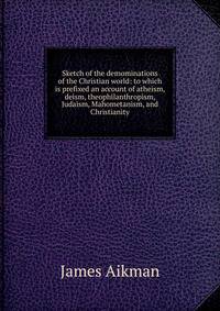 Sketch of the demominations of the Christian world: to which is prefixed an account of atheism, deism, theophilanthropism, Judaism, Mahometanism, and Christianity