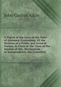 A Digest of the Laws of the State of Alabama: Containing All the Statutes of a Public and General Nature, in Force at the Close of the Session of the . Declaration of Independence, the Constituti