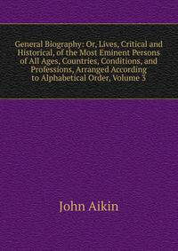 General Biography: Or, Lives, Critical and Historical, of the Most Eminent Persons of All Ages, Countries, Conditions, and Professions, Arranged According to Alphabetical Order, Volume 3