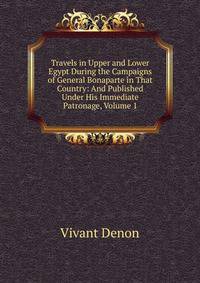 Travels in Upper and Lower Egypt During the Campaigns of General Bonaparte in That Country: And Published Under His Immediate Patronage, Volume 1