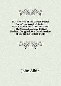 Select Works of the British Poets: In a Chronological Series from Falconer to Sir Walter Scott with Biographical and Critical Notices. Designed As a Continuation of Dr. Aikin's British Poets