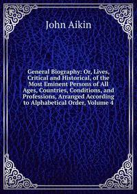 General Biography: Or, Lives, Critical and Historical, of the Most Eminent Persons of All Ages, Countries, Conditions, and Professions, Arranged According to Alphabetical Order, Volume 4