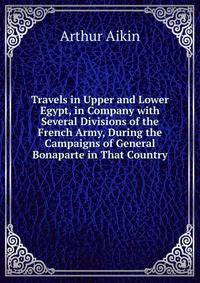 Travels in Upper and Lower Egypt, in Company with Several Divisions of the French Army, During the Campaigns of General Bonaparte in That Country