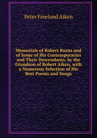 Memorials of Robert Burns and of Some of His Contemporaries and Their Descendants, by the Grandson of Robert Aiken, with a Numerous Selection of His Best Poems and Songs