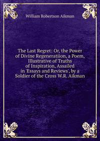 The Last Regret: Or, the Power of Divine Regeneratiion, a Poem, Illustrative of Truths of Inspiration, Assailed in 'Essays and Reviews', by a Soldier of the Cross W.R. Aikman.