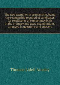 The new examiner in seamanship, being the seamanship required of candidates for certificates of competency both in the ordinary and extra examinations, arranged in questions and answers