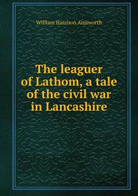 The leaguer of Lathom, a tale of the civil war in Lancashire