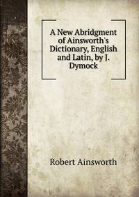 A New Abridgment of Ainsworth's Dictionary, English and Latin, by J. Dymock
