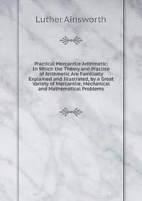 Practical Mercantile Arithmetic: In Which the Theory and Practice of Arithmetic Are Familiarly Explained and Illustrated, by a Great Variety of Mercantile, Mechanical and Mathematical Problems