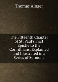 The Fifteenth Chapter of St. Paul's First Epistle to the Corinthians, Explained and Illustrated in a Series of Sermons