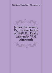 James the Second, Or, the Revolution of 1688, Ed. Really Written by W.H. Ainsworth