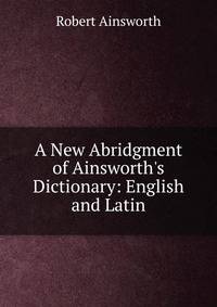 A New Abridgment of Ainsworth's Dictionary: English and Latin.
