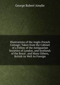 Illustrations of the Anglo-French Coinage: Taken from the Cabinet of a Fellow of the Antiquarian Societies of London, and Scotland; of the Royal . and Many Others, British As Well As Foreign