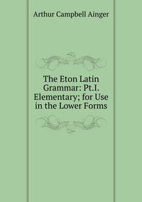 The Eton Latin Grammar: Pt.I. Elementary; for Use in the Lower Forms