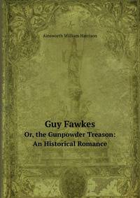 Guy Fawkes, Or, the Gunpowder Treason: An Historical Romance. Or, the Gunpowder Treason: An Historical Romance