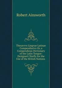Thesavrvs Lingvae Latinae Compendiarivs Or, a Compendious Dictionary of the Latin Tongue: Designed Chiefly for the Use of the British Nations .