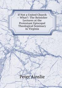 If Not a United Church -- What?: The Reinicker Lectures at the Protestant Episcopal Theological Seminary in Virginia