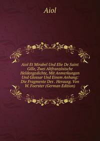 Aiol Et Mirabel Und Elie De Saint Gille, Zwei Altfranzosische Heldengedichte, Mit Anmerkungen Und Glossar Und Einem Anhang: Die Fragmente Des . Herausg. Von W. Foerster (German Edition)