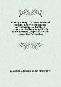In Whig society, 1775-1818, compiled from the hitherto unpublished correspondence of Elizabeth, viscountess Melbourne, and Emily Lamb, countess Cowper, afterwards viscountess Palmerston