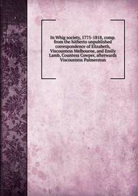 In Whig society, 1775-1818, comp. from the hitherto unpublished correspondence of Elizabeth, Viscountess Melbourne, and Emily Lamb, Countess Cowper, afterwards Viscountess Palmerston
