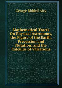 Mathematical Tracts On Physical Astronomy, the Figure of the Earth, Precession and Nutation, and the Calculus of Variations