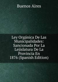 Ley Organica De Las Municipalidades: Sancionada Por La Lejislatura De La Provincia En 1876 (Spanish Edition)