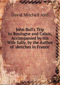 John Bull's Trip to Boulogne and Calais, Accompanied by His Wife Sally, by the Author of 'sketches in France'.